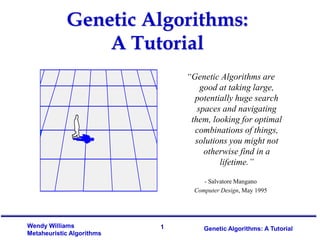1
Wendy Williams
Metaheuristic Algorithms
Genetic Algorithms: A Tutorial
“Genetic Algorithms are
good at taking large,
potentially huge search
spaces and navigating
them, looking for optimal
combinations of things,
solutions you might not
otherwise find in a
lifetime.”
- Salvatore Mangano
Computer Design, May 1995
Genetic Algorithms:
A Tutorial
 