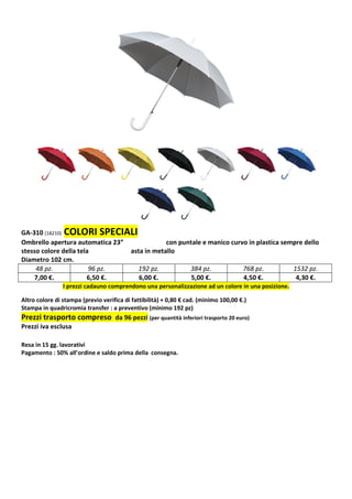 GA-310 (18210) COLORI SPECIALI 
Ombrello apertura automatica 23” con puntale e manico curvo in plastica sempre dello 
stesso colore della tela asta in metallo 
Diametro 102 cm. 
48 pz. 96 pz. 192 pz. 384 pz. 768 pz. 1532 pz. 
7,00 €. 6,50 €. 6,00 €. 5,00 €. 4,50 €. 4,30 €. 
I prezzi cadauno comprendono una personalizzazione ad un colore in una posizione. 
Altro colore di stampa (previo verifica di fattibilità) + 0,80 € cad. (minimo 100,00 €.) 
Stampa in quadricromia transfer : a preventivo (minimo 192 pz) 
Prezzi trasporto compreso da 96 pezzi (per quantità inferiori trasporto 20 euro) 
Prezzi iva esclusa 
Resa in 15 gg. lavorativi 
Pagamento : 50% all’ordine e saldo prima della consegna. 
