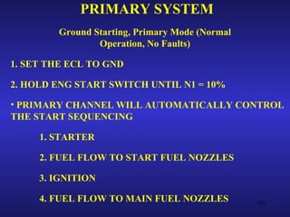 PRIMARY SYSTEM
        Ground Starting, Primary Mode (Normal
                Operation, No Faults)

1. SET THE ECL TO GND

2. HOLD ENG START SWITCH UNTIL N1 = 10%

• PRIMARY CHANNEL WILL AUTOMATICALLY CONTROL
THE START SEQUENCING

     1. STARTER

     2. FUEL FLOW TO START FUEL NOZZLES

     3. IGNITION

     4. FUEL FLOW TO MAIN FUEL NOZZLES          103
 