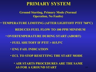 PRIMARY SYSTEM
          Ground Starting, Primary Mode (Normal
                  Operation, No Faults)

• TEMPERATURE LIMITING (AFTER LIGHTOFF PTIT 760°C)

       REDUCES FUEL FLOW TO 100 PPH MINIMUM
  • OVERTEMPERATURE DURING START (ABORT)

     • FUEL SHUTOFF IF PTIT > 815.5ºC

     • ENG FAIL INDICATION

     • ECL TO STOP RESETTING THE START MODE

       • AIR STARTS PROCEDURES ARE THE SAME
         AS FOR A GROUND START                    104
 