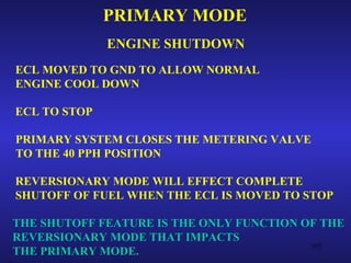 PRIMARY MODE
              ENGINE SHUTDOWN
ECL MOVED TO GND TO ALLOW NORMAL
ENGINE COOL DOWN

ECL TO STOP

PRIMARY SYSTEM CLOSES THE METERING VALVE
TO THE 40 PPH POSITION

REVERSIONARY MODE WILL EFFECT COMPLETE
SHUTOFF OF FUEL WHEN THE ECL IS MOVED TO STOP

THE SHUTOFF FEATURE IS THE ONLY FUNCTION OF THE
REVERSIONARY MODE THAT IMPACTS
                                          105
THE PRIMARY MODE.
 