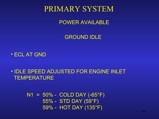 PRIMARY SYSTEM
                POWER AVAILABLE

                  GROUND IDLE


• ECL AT GND


• IDLE SPEED ADJUSTED FOR ENGINE INLET
  TEMPERATURE


     N1 = 50% - COLD DAY (-65°F)
          55% - STD DAY (59°F)
          59% - HOT DAY (135°F)
                                         106
 
