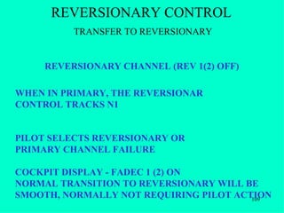 REVERSIONARY CONTROL
          TRANSFER TO REVERSIONARY


     REVERSIONARY CHANNEL (REV 1(2) OFF)

WHEN IN PRIMARY, THE REVERSIONAR
CONTROL TRACKS N1


PILOT SELECTS REVERSIONARY OR
PRIMARY CHANNEL FAILURE

COCKPIT DISPLAY - FADEC 1 (2) ON
NORMAL TRANSITION TO REVERSIONARY WILL BE
SMOOTH, NORMALLY NOT REQUIRING PILOT ACTION
                                        109
 