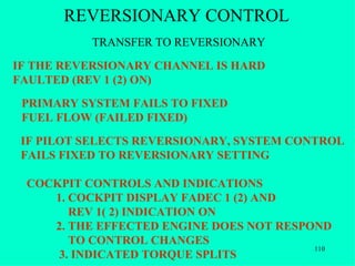 REVERSIONARY CONTROL
           TRANSFER TO REVERSIONARY
IF THE REVERSIONARY CHANNEL IS HARD
FAULTED (REV 1 (2) ON)
 PRIMARY SYSTEM FAILS TO FIXED
 FUEL FLOW (FAILED FIXED)
 IF PILOT SELECTS REVERSIONARY, SYSTEM CONTROL
 FAILS FIXED TO REVERSIONARY SETTING

 COCKPIT CONTROLS AND INDICATIONS
    1. COCKPIT DISPLAY FADEC 1 (2) AND
       REV 1( 2) INDICATION ON
    2. THE EFFECTED ENGINE DOES NOT RESPOND
       TO CONTROL CHANGES
                                         110
     3. INDICATED TORQUE SPLITS
 