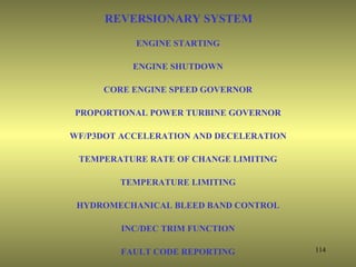 REVERSIONARY SYSTEM
           ENGINE STARTING

           ENGINE SHUTDOWN

     CORE ENGINE SPEED GOVERNOR

PROPORTIONAL POWER TURBINE GOVERNOR

WF/P3DOT ACCELERATION AND DECELERATION

 TEMPERATURE RATE OF CHANGE LIMITING

        TEMPERATURE LIMITING

 HYDROMECHANICAL BLEED BAND CONTROL

         INC/DEC TRIM FUNCTION

        FAULT CODE REPORTING             114
 