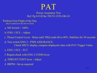 PAT
                                    Power Assurance Test
                            Ref. Pg 8-9 0f the TM 55-1529-240-10
Perform First Flight of the Day
  May be deferred to the Hover Check

 a. NR Switch = 100%
 b. ENG 1 ECL - Adjust
 c. Thrust Control Lever - Raise until TRQ reads 60 to 80%. Stabilize for 30 seconds
 d. Test switch ENG 2 - PWR ASSURANCE.
          Check DECU display compare displayed value with PAT Trigger Value.
 e. ENG 1 ECL - FLT
 f. Repeat check with ENG 2 COND lever
 g. THRUST CONT lever - Adjust
 4. RRPM - Set as required
                                                                           127
 