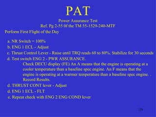 PAT
                               Power Assurance Test
                     Ref. Pg 2-55 0f the TM 55-1529-240-MTF
Perform First Flight of the Day

 a. NR Switch = 100%
 b. ENG 1 ECL - Adjust
 c. Thrust Control Lever - Raise until TRQ reads 60 to 80%. Stabilize for 30 seconds
 d. Test switch ENG 2 - PWR ASSURANCE.
          Check DECU display (FE) An A means that the engine is operating at a
          cooler temperature than a baseline spec engine. An F means that the
          engine is operating at a warmer temperature than a baseline spec engine. .
          Record Results.
 d. THRUST CONT lever - Adjust
 d. ENG 1 ECL - FLT
 e. Repeat check with ENG 2 ENG COND lever

                                                                           128
 