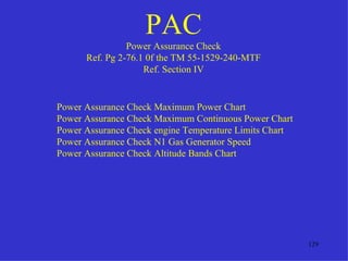 PAC
                Power Assurance Check
      Ref. Pg 2-76.1 0f the TM 55-1529-240-MTF
                    Ref. Section IV


Power Assurance Check Maximum Power Chart
Power Assurance Check Maximum Continuous Power Chart
Power Assurance Check engine Temperature Limits Chart
Power Assurance Check N1 Gas Generator Speed
Power Assurance Check Altitude Bands Chart




                                                        129
 