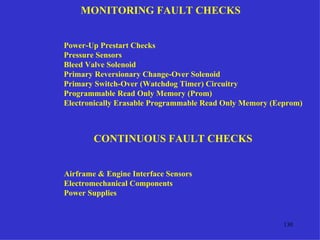 MONITORING FAULT CHECKS


Power-Up Prestart Checks
Pressure Sensors
Bleed Valve Solenoid
Primary Reversionary Change-Over Solenoid
Primary Switch-Over (Watchdog Timer) Circuitry
Programmable Read Only Memory (Prom)
Electronically Erasable Programmable Read Only Memory (Eeprom)



        CONTINUOUS FAULT CHECKS


Airframe & Engine Interface Sensors
Electromechanical Components
Power Supplies


                                                         130
 