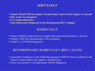 SOFT FAULT

• Failures Which Will Not Impair Normal Mode Control of the Engine or Aircraft
• Pilot Action Not Required
• No Cockpit Indications
• Fault Information Displayed in the Hexadecimal DECU Display.


                          HARD FAULT
• Failures Which Could Seriously Impair Operation of the Engine or Aircraft
• Primary Will Fail Automatically to Reversionary
• FADEC 1 (2) Will Be Displayed


    REVERSIONARY HARD FAULT (REV 1 (2) ON)

• Automatic Switchover to the Failed Reversionary Will Not Occur and Due to the
  Primary Mode Failure the Engine Is Failed Fixed.
• Fadec 1(2) and Rev 1 (2) Indications Will Be Displayed.
                                                                       131
 