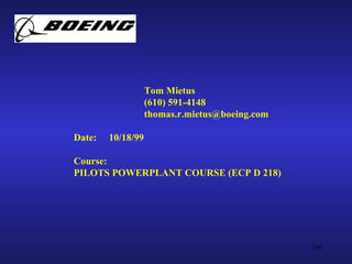 Tom Mietus
                   (610) 591-4148
                   thomas.r.mietus@boeing.com

Date:   10/18/99

Course:
PILOTS POWERPLANT COURSE (ECP D 218)




                                                136
 