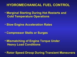 HYDROMECHANICAL FUEL CONTROL

• Marginal Starting During Hot Restarts and
  Cold Temperature Operations

• Slow Engine Acceleration Rates

• Compressor Stalls or Surges

• Mismatching of Engine Torque Under
  Heavy Load Conditions

• Rotor Speed Droop During Transient Maneuvers
                                          49
 