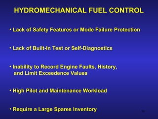 HYDROMECHANICAL FUEL CONTROL

• Lack of Safety Features or Mode Failure Protection


• Lack of Built-In Test or Self-Diagnostics


• Inability to Record Engine Faults, History,
   and Limit Exceedence Values


• High Pilot and Maintenance Workload


• Require a Large Spares Inventory                     50
 
