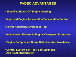 FADEC ADVANTAGES

• Simplified Hands-Off Engine Starting


• Improved Engine Acceleration/Deceleration Control


• Power Assurance/Overspeed Test


• Independent Electronic Engine Overspeed Protection


• Engine Compressor Surge Detection And Avoidance


• Control System Self-Test, Self-Diagnosis
  And Fault Identification                        51
 