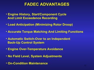 FADEC ADVANTAGES

• Engine History, Start/Component Cycle
  And Limit Exceedence Recording

• Load Anticipation (Minimizing Rotor Droop)

• Accurate Torque Matching And Limiting Functions

• Automatic Switch-Over to an Independent
  Back-Up Control System

• Engine Over-Temperature Avoidance

• No Field Level, System Adjustments

• On-Condition Maintenance
                                                    52
 