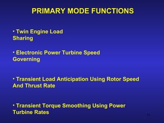 PRIMARY MODE FUNCTIONS

• Twin Engine Load
Sharing

• Electronic Power Turbine Speed
Governing


• Transient Load Anticipation Using Rotor Speed
And Thrust Rate


• Transient Torque Smoothing Using Power
Turbine Rates                                     53
 