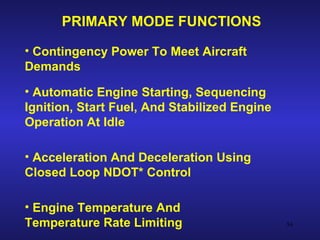 PRIMARY MODE FUNCTIONS

• Contingency Power To Meet Aircraft
Demands

• Automatic Engine Starting, Sequencing
Ignition, Start Fuel, And Stabilized Engine
Operation At Idle

• Acceleration And Deceleration Using
Closed Loop NDOT* Control

• Engine Temperature And
Temperature Rate Limiting                     54
 