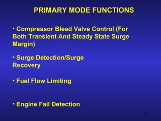 PRIMARY MODE FUNCTIONS

• Compressor Bleed Valve Control (For
Both Transient And Steady State Surge
Margin)

• Surge Detection/Surge
Recovery

• Fuel Flow Limiting


• Engine Fail Detection
                                        55
 