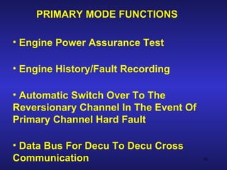 PRIMARY MODE FUNCTIONS

• Engine Power Assurance Test

• Engine History/Fault Recording

• Automatic Switch Over To The
Reversionary Channel In The Event Of
Primary Channel Hard Fault

• Data Bus For Decu To Decu Cross
Communication                          56
 