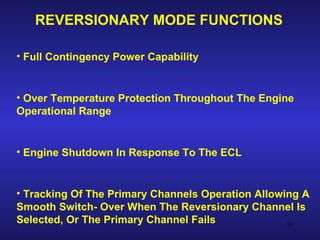 REVERSIONARY MODE FUNCTIONS

• Full Contingency Power Capability


• Over Temperature Protection Throughout The Engine
Operational Range


• Engine Shutdown In Response To The ECL


• Tracking Of The Primary Channels Operation Allowing A
Smooth Switch- Over When The Reversionary Channel Is
Selected, Or The Primary Channel Fails             58
 