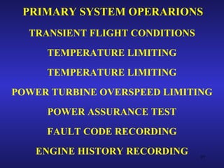 PRIMARY SYSTEM OPERARIONS
  TRANSIENT FLIGHT CONDITIONS
     TEMPERATURE LIMITING
     TEMPERATURE LIMITING
POWER TURBINE OVERSPEED LIMITING
     POWER ASSURANCE TEST
     FAULT CODE RECORDING
   ENGINE HISTORY RECORDING     97
 
