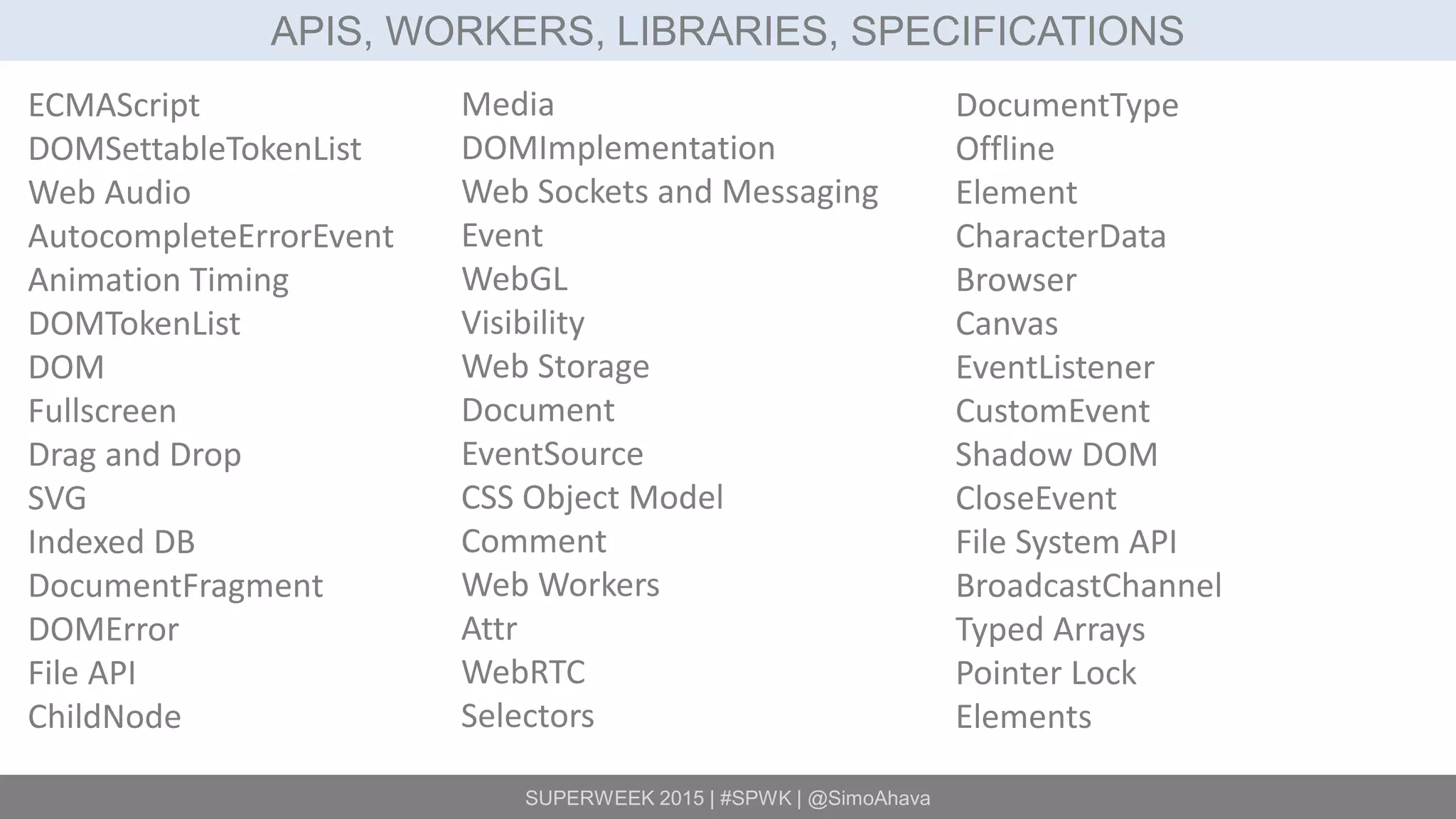 SUPERWEEK 2015 | #SPWK | @SimoAhava
APIS, WORKERS, LIBRARIES, SPECIFICATIONS
ECMAScript
DOMSettableTokenList
Web Audio
AutocompleteErrorEvent
Animation Timing
DOMTokenList
DOM
Fullscreen
Drag and Drop
SVG
Indexed DB
DocumentFragment
DOMError
File API
ChildNode
Media
DOMImplementation
Web Sockets and Messaging
Event
WebGL
Visibility
Web Storage
Document
EventSource
CSS Object Model
Comment
Web Workers
Attr
WebRTC
Selectors
DocumentType
Offline
Element
CharacterData
Browser
Canvas
EventListener
CustomEvent
Shadow DOM
CloseEvent
File System API
BroadcastChannel
Typed Arrays
Pointer Lock
Elements
 