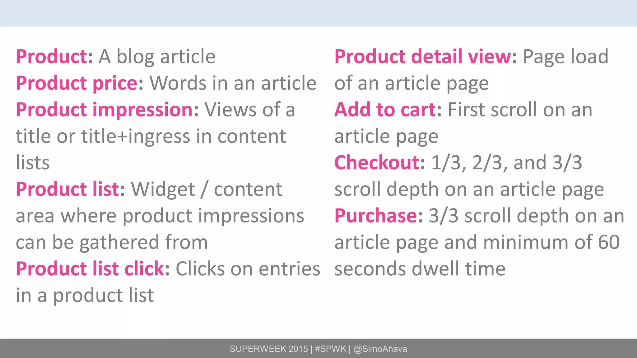 SUPERWEEK 2015 | #SPWK | @SimoAhava
Product: A blog article
Product price: Words in an article
Product impression: Views of a
title or title+ingress in content
lists
Product list: Widget / content
area where product impressions
can be gathered from
Product list click: Clicks on entries
in a product list
Product detail view: Page load
of an article page
Add to cart: First scroll on an
article page
Checkout: 1/3, 2/3, and 3/3
scroll depth on an article page
Purchase: 3/3 scroll depth on an
article page and minimum of 60
seconds dwell time
 