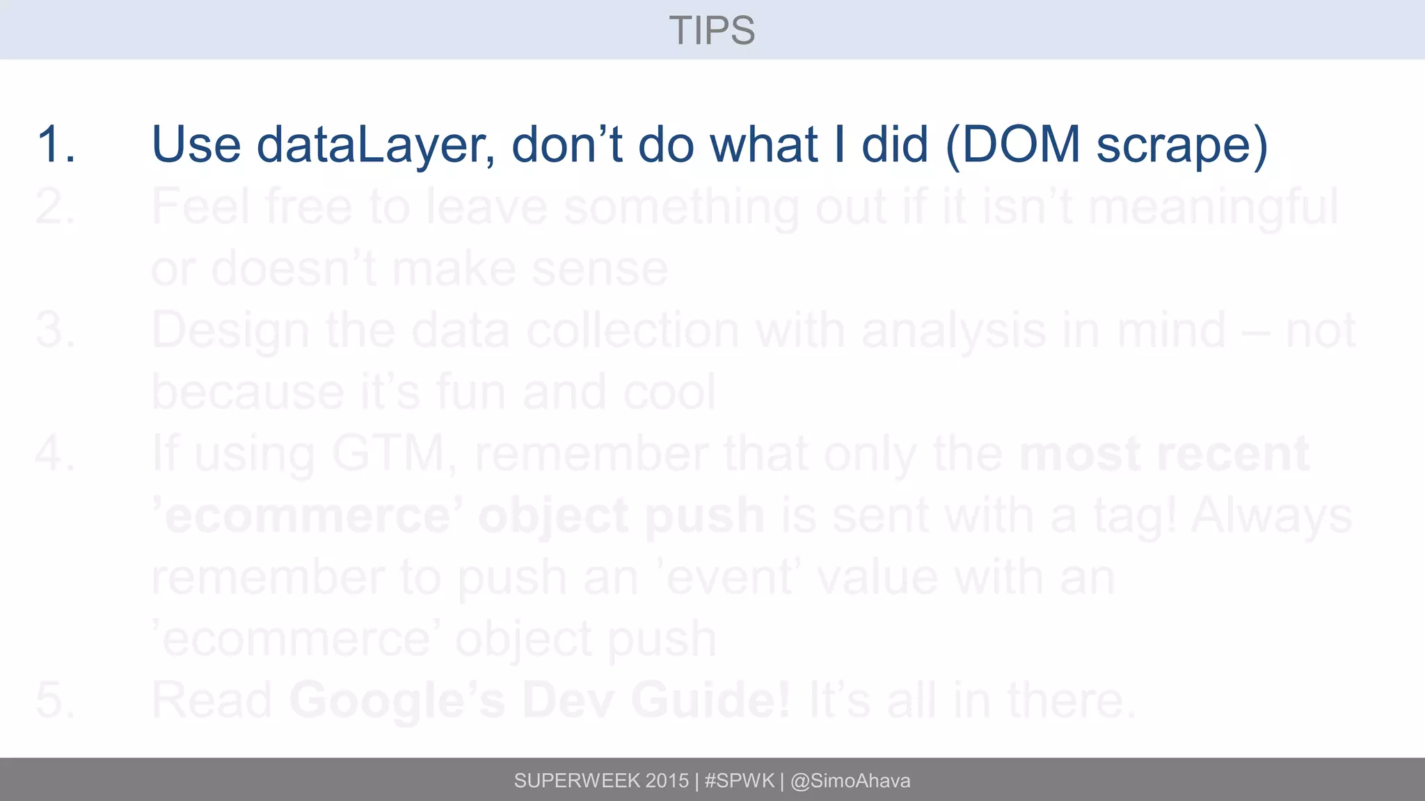 SUPERWEEK 2015 | #SPWK | @SimoAhava
TIPS
1. Use dataLayer, don’t do what I did (DOM scrape)
2. Feel free to leave something out if it isn’t meaningful
or doesn’t make sense
3. Design the data collection with analysis in mind – not
because it’s fun and cool
4. If using GTM, remember that only the most recent
’ecommerce’ object push is sent with a tag! Always
remember to push an ’event’ value with an
’ecommerce’ object push
5. Read Google’s Dev Guide! It’s all in there.
 