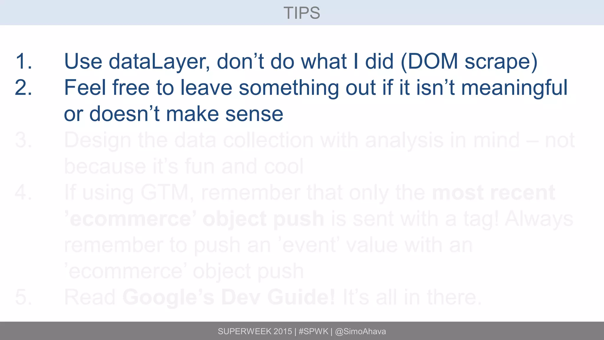 SUPERWEEK 2015 | #SPWK | @SimoAhava
TIPS
1. Use dataLayer, don’t do what I did (DOM scrape)
2. Feel free to leave something out if it isn’t meaningful
or doesn’t make sense
3. Design the data collection with analysis in mind – not
because it’s fun and cool
4. If using GTM, remember that only the most recent
’ecommerce’ object push is sent with a tag! Always
remember to push an ’event’ value with an
’ecommerce’ object push
5. Read Google’s Dev Guide! It’s all in there.
 