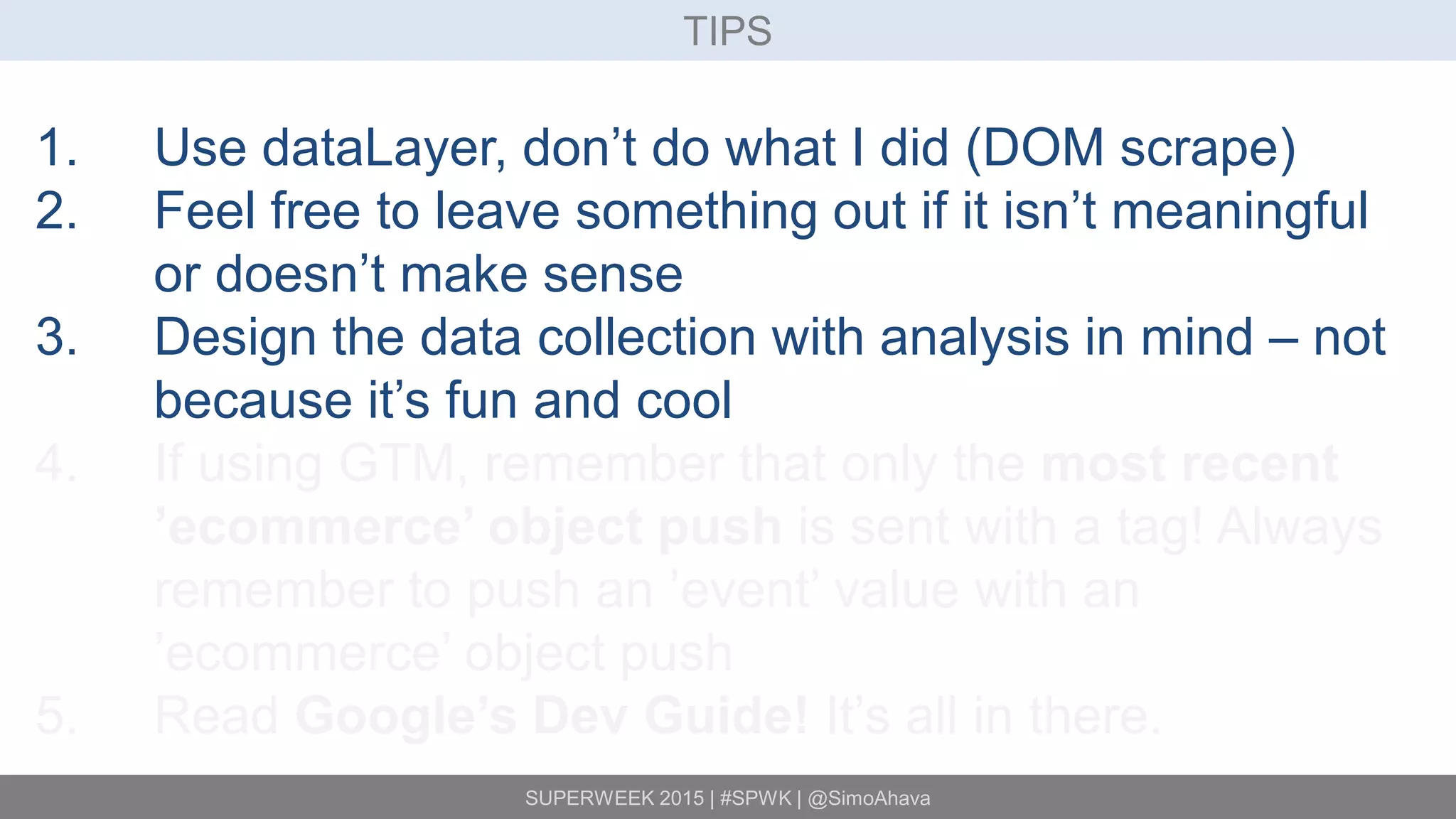 SUPERWEEK 2015 | #SPWK | @SimoAhava
TIPS
1. Use dataLayer, don’t do what I did (DOM scrape)
2. Feel free to leave something out if it isn’t meaningful
or doesn’t make sense
3. Design the data collection with analysis in mind – not
because it’s fun and cool
4. If using GTM, remember that only the most recent
’ecommerce’ object push is sent with a tag! Always
remember to push an ’event’ value with an
’ecommerce’ object push
5. Read Google’s Dev Guide! It’s all in there.
 