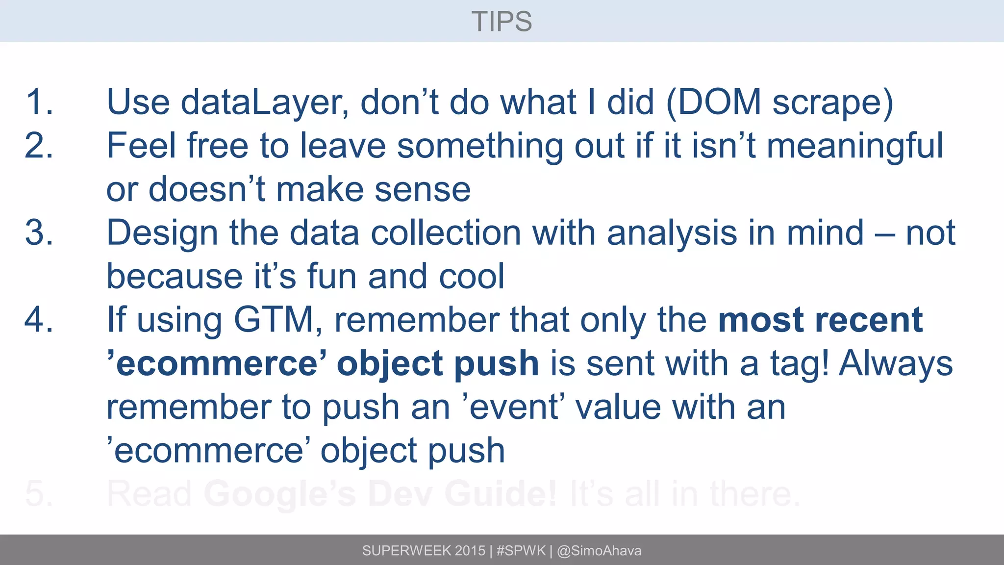 SUPERWEEK 2015 | #SPWK | @SimoAhava
TIPS
1. Use dataLayer, don’t do what I did (DOM scrape)
2. Feel free to leave something out if it isn’t meaningful
or doesn’t make sense
3. Design the data collection with analysis in mind – not
because it’s fun and cool
4. If using GTM, remember that only the most recent
’ecommerce’ object push is sent with a tag! Always
remember to push an ’event’ value with an
’ecommerce’ object push
5. Read Google’s Dev Guide! It’s all in there.
 