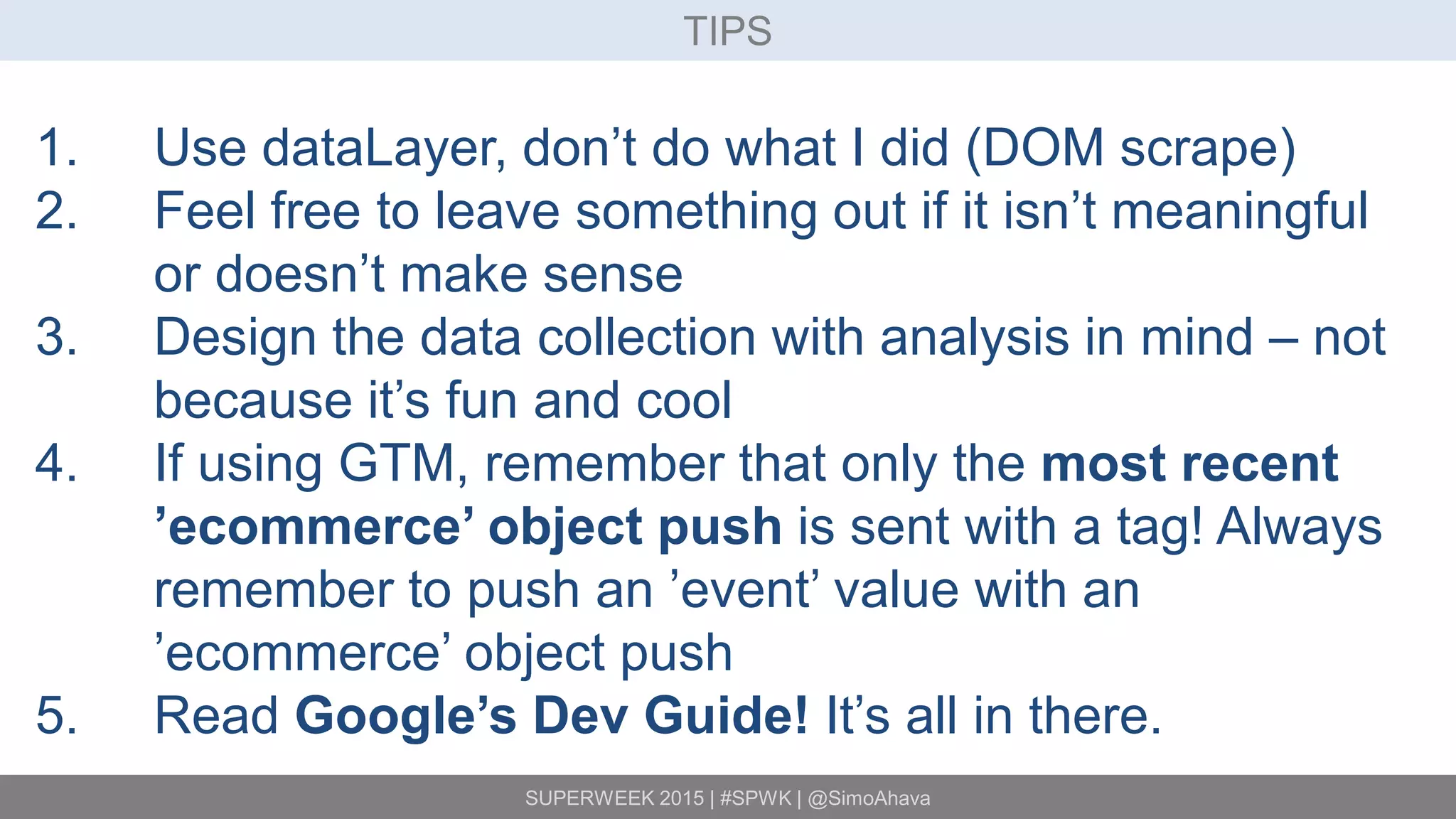 SUPERWEEK 2015 | #SPWK | @SimoAhava
TIPS
1. Use dataLayer, don’t do what I did (DOM scrape)
2. Feel free to leave something out if it isn’t meaningful
or doesn’t make sense
3. Design the data collection with analysis in mind – not
because it’s fun and cool
4. If using GTM, remember that only the most recent
’ecommerce’ object push is sent with a tag! Always
remember to push an ’event’ value with an
’ecommerce’ object push
5. Read Google’s Dev Guide! It’s all in there.
 