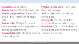SUPERWEEK 2015 | #SPWK | @SimoAhava
Product: A blog article
Product price: Words in an article
Product impression: Views of a
title or title+ingress in content
lists
Product list: Widget / content
area where product impressions
can be gathered from
Product list click: Clicks on entries
in a product list
Product detail view: Page load
of an article page
Add to cart: First scroll on an
article page
Checkout: 1/3, 2/3, and 3/3
scroll depth on an article page
Purchase: 3/3 scroll depth on an
article page and minimum of 60
seconds dwell time
 