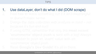 SUPERWEEK 2015 | #SPWK | @SimoAhava
TIPS
1. Use dataLayer, don’t do what I did (DOM scrape)
2. Feel free to leave something out if it isn’t meaningful
or doesn’t make sense
3. Design the data collection with analysis in mind – not
because it’s fun and cool
4. If using GTM, remember that only the most recent
’ecommerce’ object push is sent with a tag! Always
remember to push an ’event’ value with an
’ecommerce’ object push
5. Read Google’s Dev Guide! It’s all in there.
 