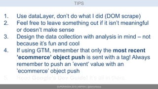 SUPERWEEK 2015 | #SPWK | @SimoAhava
TIPS
1. Use dataLayer, don’t do what I did (DOM scrape)
2. Feel free to leave something out if it isn’t meaningful
or doesn’t make sense
3. Design the data collection with analysis in mind – not
because it’s fun and cool
4. If using GTM, remember that only the most recent
’ecommerce’ object push is sent with a tag! Always
remember to push an ’event’ value with an
’ecommerce’ object push
5. Read Google’s Dev Guide! It’s all in there.
 