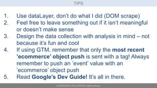 SUPERWEEK 2015 | #SPWK | @SimoAhava
TIPS
1. Use dataLayer, don’t do what I did (DOM scrape)
2. Feel free to leave something out if it isn’t meaningful
or doesn’t make sense
3. Design the data collection with analysis in mind – not
because it’s fun and cool
4. If using GTM, remember that only the most recent
’ecommerce’ object push is sent with a tag! Always
remember to push an ’event’ value with an
’ecommerce’ object push
5. Read Google’s Dev Guide! It’s all in there.
 