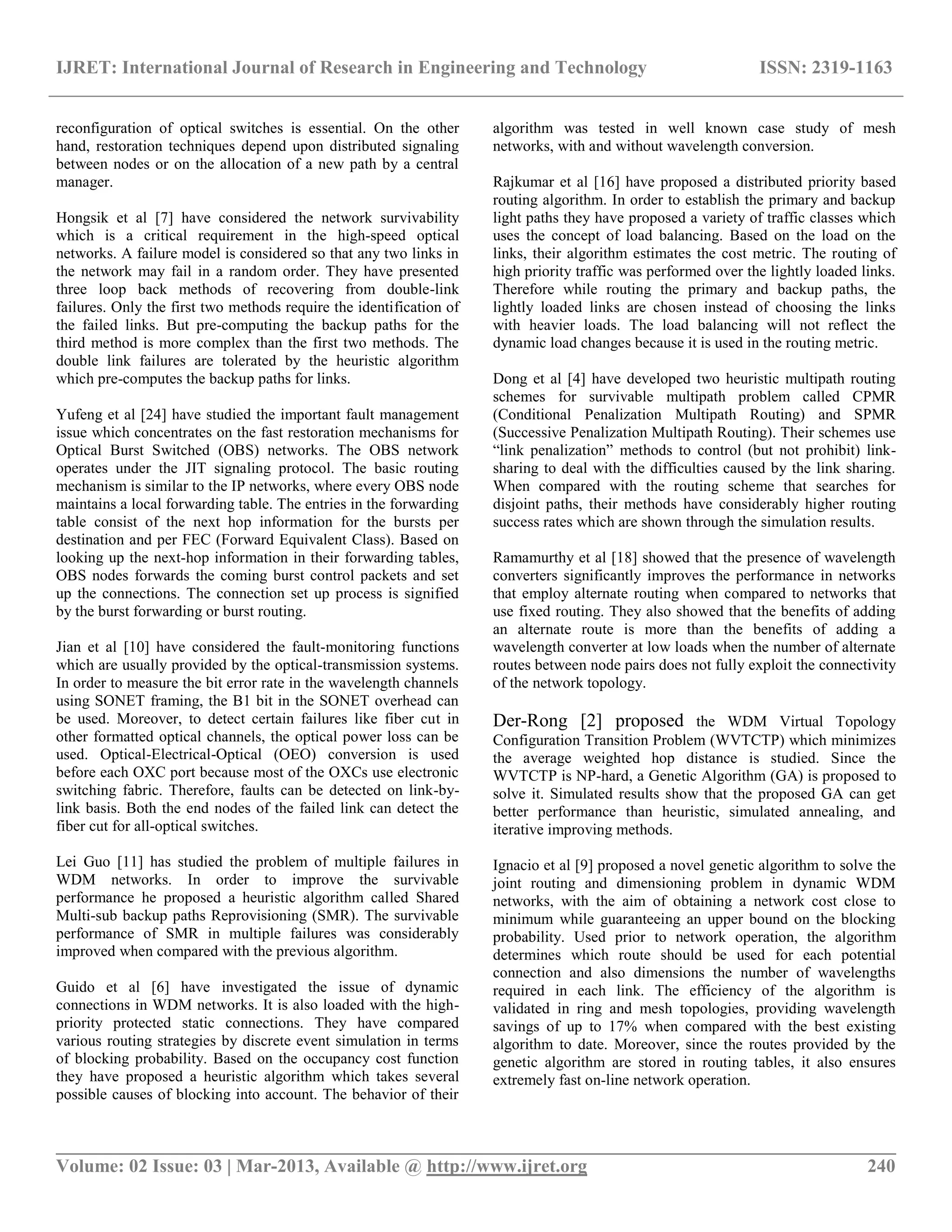 IJRET: International Journal of Research in Engineering and Technology ISSN: 2319-1163
__________________________________________________________________________________________
Volume: 02 Issue: 03 | Mar-2013, Available @ http://www.ijret.org 240
reconfiguration of optical switches is essential. On the other
hand, restoration techniques depend upon distributed signaling
between nodes or on the allocation of a new path by a central
manager.
Hongsik et al [7] have considered the network survivability
which is a critical requirement in the high-speed optical
networks. A failure model is considered so that any two links in
the network may fail in a random order. They have presented
three loop back methods of recovering from double-link
failures. Only the first two methods require the identification of
the failed links. But pre-computing the backup paths for the
third method is more complex than the first two methods. The
double link failures are tolerated by the heuristic algorithm
which pre-computes the backup paths for links.
Yufeng et al [24] have studied the important fault management
issue which concentrates on the fast restoration mechanisms for
Optical Burst Switched (OBS) networks. The OBS network
operates under the JIT signaling protocol. The basic routing
mechanism is similar to the IP networks, where every OBS node
maintains a local forwarding table. The entries in the forwarding
table consist of the next hop information for the bursts per
destination and per FEC (Forward Equivalent Class). Based on
looking up the next-hop information in their forwarding tables,
OBS nodes forwards the coming burst control packets and set
up the connections. The connection set up process is signified
by the burst forwarding or burst routing.
Jian et al [10] have considered the fault-monitoring functions
which are usually provided by the optical-transmission systems.
In order to measure the bit error rate in the wavelength channels
using SONET framing, the B1 bit in the SONET overhead can
be used. Moreover, to detect certain failures like fiber cut in
other formatted optical channels, the optical power loss can be
used. Optical-Electrical-Optical (OEO) conversion is used
before each OXC port because most of the OXCs use electronic
switching fabric. Therefore, faults can be detected on link-by-
link basis. Both the end nodes of the failed link can detect the
fiber cut for all-optical switches.
Lei Guo [11] has studied the problem of multiple failures in
WDM networks. In order to improve the survivable
performance he proposed a heuristic algorithm called Shared
Multi-sub backup paths Reprovisioning (SMR). The survivable
performance of SMR in multiple failures was considerably
improved when compared with the previous algorithm.
Guido et al [6] have investigated the issue of dynamic
connections in WDM networks. It is also loaded with the high-
priority protected static connections. They have compared
various routing strategies by discrete event simulation in terms
of blocking probability. Based on the occupancy cost function
they have proposed a heuristic algorithm which takes several
possible causes of blocking into account. The behavior of their
algorithm was tested in well known case study of mesh
networks, with and without wavelength conversion.
Rajkumar et al [16] have proposed a distributed priority based
routing algorithm. In order to establish the primary and backup
light paths they have proposed a variety of traffic classes which
uses the concept of load balancing. Based on the load on the
links, their algorithm estimates the cost metric. The routing of
high priority traffic was performed over the lightly loaded links.
Therefore while routing the primary and backup paths, the
lightly loaded links are chosen instead of choosing the links
with heavier loads. The load balancing will not reflect the
dynamic load changes because it is used in the routing metric.
Dong et al [4] have developed two heuristic multipath routing
schemes for survivable multipath problem called CPMR
(Conditional Penalization Multipath Routing) and SPMR
(Successive Penalization Multipath Routing). Their schemes use
“link penalization” methods to control (but not prohibit) link-
sharing to deal with the difficulties caused by the link sharing.
When compared with the routing scheme that searches for
disjoint paths, their methods have considerably higher routing
success rates which are shown through the simulation results.
Ramamurthy et al [18] showed that the presence of wavelength
converters significantly improves the performance in networks
that employ alternate routing when compared to networks that
use fixed routing. They also showed that the benefits of adding
an alternate route is more than the benefits of adding a
wavelength converter at low loads when the number of alternate
routes between node pairs does not fully exploit the connectivity
of the network topology.
Der-Rong [2] proposed the WDM Virtual Topology
Configuration Transition Problem (WVTCTP) which minimizes
the average weighted hop distance is studied. Since the
WVTCTP is NP-hard, a Genetic Algorithm (GA) is proposed to
solve it. Simulated results show that the proposed GA can get
better performance than heuristic, simulated annealing, and
iterative improving methods.
Ignacio et al [9] proposed a novel genetic algorithm to solve the
joint routing and dimensioning problem in dynamic WDM
networks, with the aim of obtaining a network cost close to
minimum while guaranteeing an upper bound on the blocking
probability. Used prior to network operation, the algorithm
determines which route should be used for each potential
connection and also dimensions the number of wavelengths
required in each link. The efficiency of the algorithm is
validated in ring and mesh topologies, providing wavelength
savings of up to 17% when compared with the best existing
algorithm to date. Moreover, since the routes provided by the
genetic algorithm are stored in routing tables, it also ensures
extremely fast on-line network operation.
 