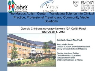 The Marcus Autism Center: Translating Science into Clinical
Practice, Professional Training and Community Viable
Solutions
Georgia Children's Advocacy Network (GA-CAN!) Panel
OCTOBER 5, 2013
Jennifer L. Stapel-Wax, Psy.D
Associate Professor
Division of Autism and Related Disorders
Emory University School of Medicine
Director, Infant and Toddler
Clinical Research Operations
Marcus Autism Center
Children’s Healthcare of Atlanta

 