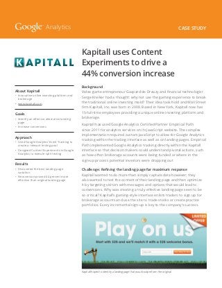 Analytics                                                                                             Case Study




                                              Kapitall uses Content
                                              Experiments to drive a
                                              44% conversion increase
                                              Background
About Kapitall                                Video game entrepreneur Gaspard de Dreuzy and financial technologist
•	
  Innovative online investing platform and
  brokerage
                                              Serge Kreiker had a thought: why not use the gaming experience to break
•	 www.kapitall.com                           the traditional online investing mold? Their idea took hold and Wall Street
                                              firm Kapitall, Inc. was born in 2008. Based in New York, Kapitall now has
Goals                                         15 full-time employees providing a unique online investing platform and
•	
  Identify an effective alternative landing   brokerage.
  page
                                              Kapitall has used Google Analytics Certified Partner Empirical Path
•	 Increase conversions
                                              since 2011 for analytics services on its JavaScript website. The complex
                                              implementation required custom JavaScript to allow for Google Analytics
Approach
                                              tracking within the trading interface as well as on landing pages. Empirical
•	
  Used Google Analytics’ Event Tracking to
  create a relevant testing pool              Path implemented Google Analytics tracking directly within the Kapitall
•	
  Designed Content Experiments in Google      interface so that decision makers could understand pivotal actions, such
  Analytics to execute split testing
                                              as how often brokerage accounts were being funded or where in the
                                              sign-up process potential investors were dropping out
Results
•	
  Discovered the best landing page            Challenge: Refining the landing page for maximum response
  variation
                                              Kapitall wanted to do more than simply capture data however; they
•	
  New version proved 44 percent more
  effective than original landing page        also wanted to test the content of their landing page and then optimize
                                              it by targeting visitors with messages and options that would lead to
                                              conversions. Why was creating a truly effective landing page seen to be
                                              so critical? Kapitall’s gaming-style interface enlists traders to sign up for
                                              brokerage accounts and use the site to trade stocks or create practice
                                              portfolios. Every incremental sign-up is key to the company’s success.




                                              Kapitall hoped to identify a landing page that would outperform the original
 