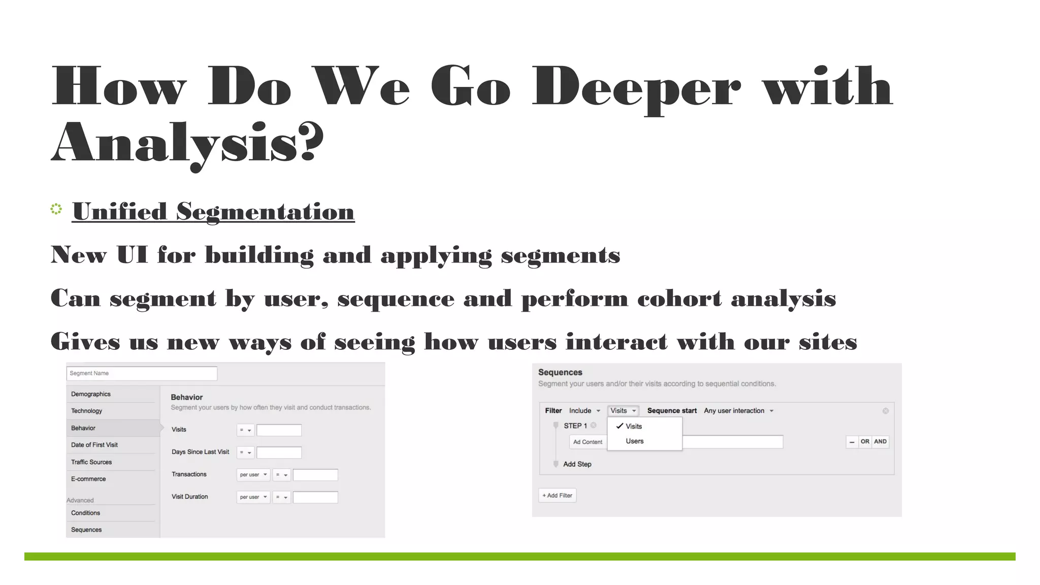 How Do We Go Deeper with
Analysis?
Unified Segmentation
New UI for building and applying segments
Can segment by user, sequence and perform cohort analysis
Gives us new ways of seeing how users interact with our sites

 