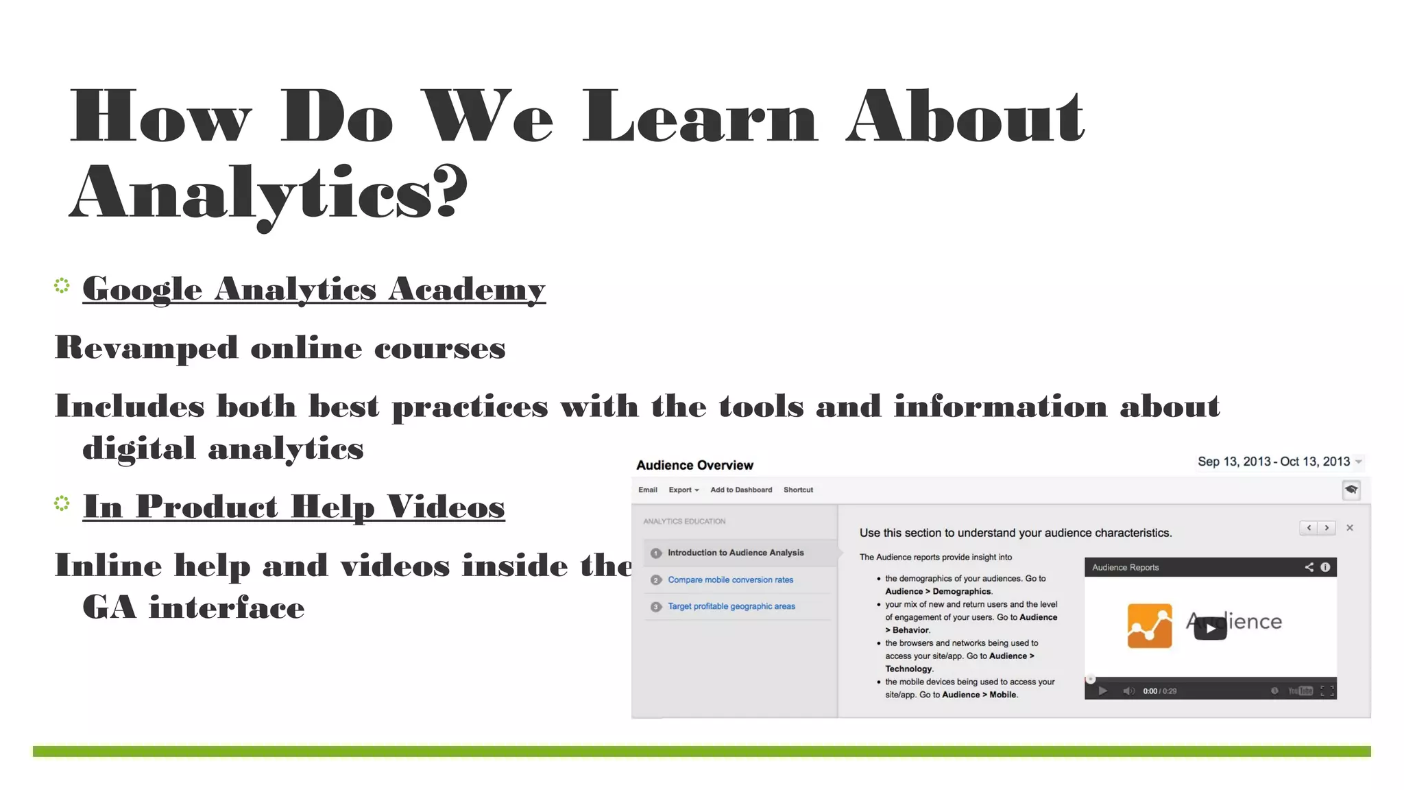 How Do We Learn About
Analytics?
Google Analytics Academy
Revamped online courses
Includes both best practices with the tools and information about
digital analytics
In Product Help Videos
Inline help and videos inside the
GA interface

 