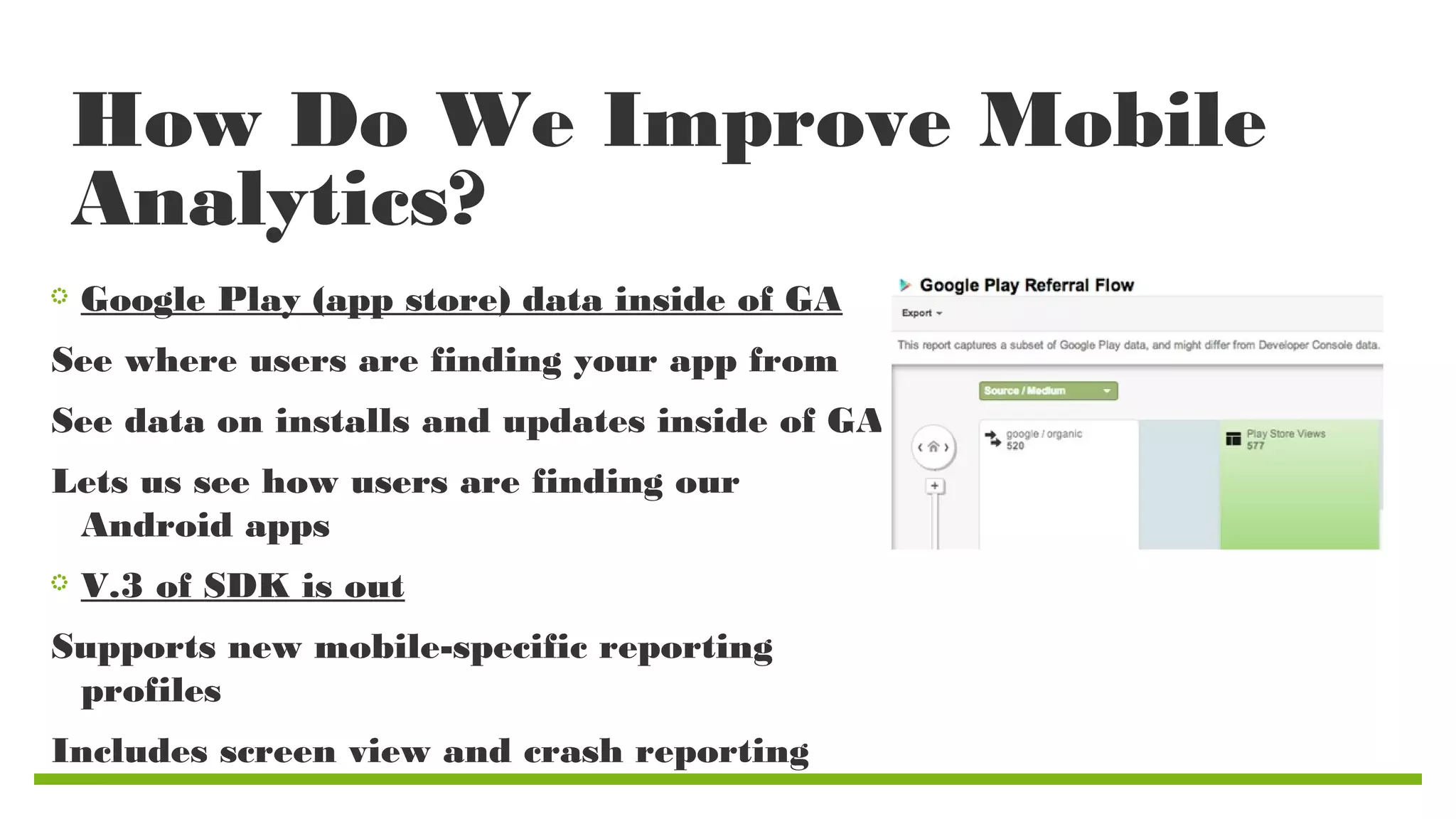 How Do We Improve Mobile
Analytics?
Google Play (app store) data inside of GA
See where users are finding your app from
See data on installs and updates inside of GA
Lets us see how users are finding our
Android apps
V.3 of SDK is out
Supports new mobile-specific reporting
profiles
Includes screen view and crash reporting

 