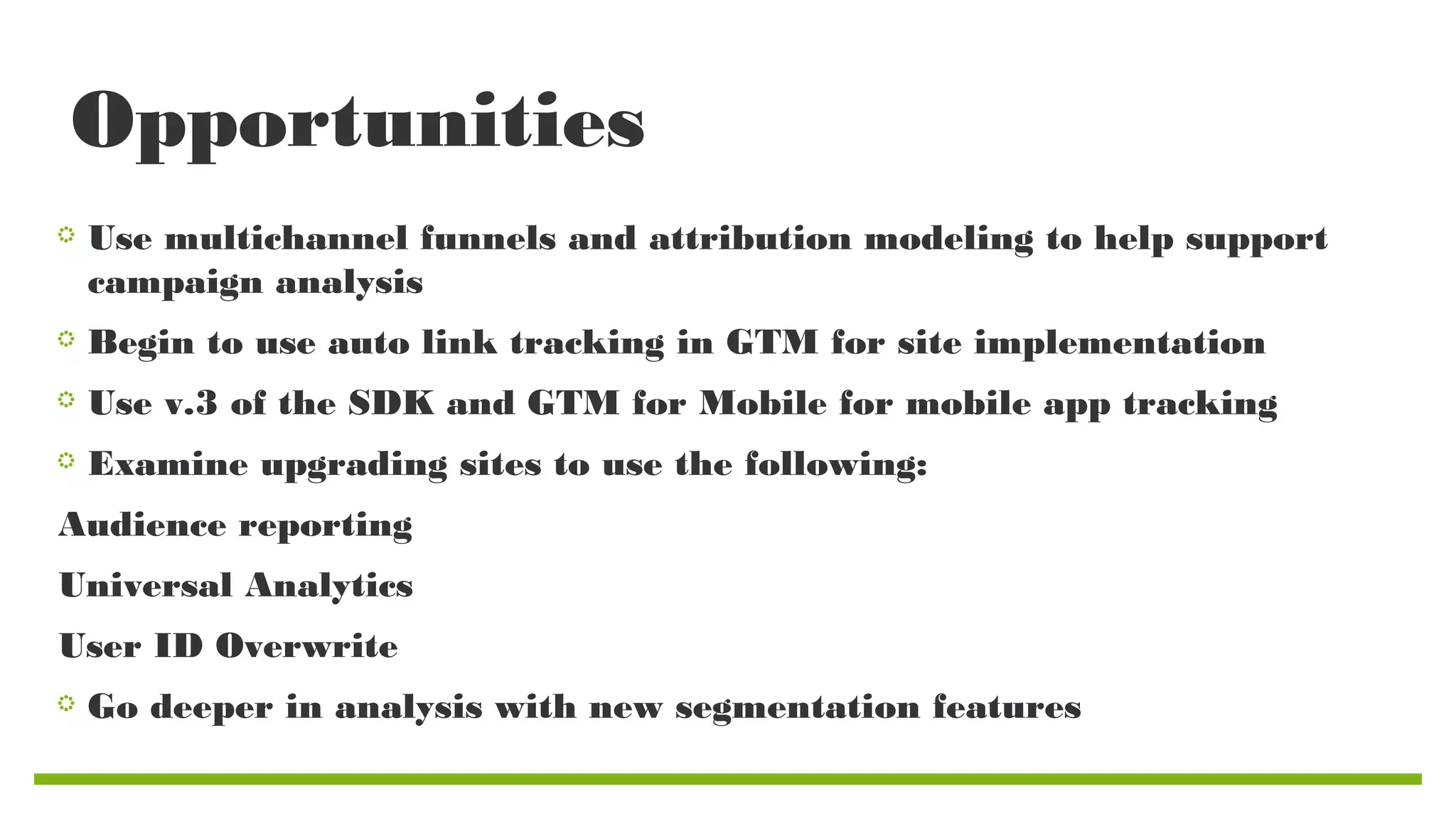 Opportunities
Use multichannel funnels and attribution modeling to help support
campaign analysis
Begin to use auto link tracking in GTM for site implementation
Use v.3 of the SDK and GTM for Mobile for mobile app tracking
Examine upgrading sites to use the following:
Audience reporting
Universal Analytics
User ID Overwrite
Go deeper in analysis with new segmentation features

 