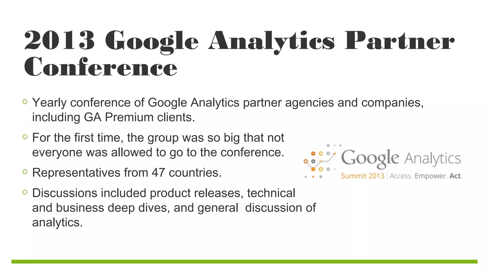 2013 Google Analytics Partner
Conference
Yearly conference of Google Analytics partner agencies and companies,
including GA Premium clients.
For the first time, the group was so big that not
everyone was allowed to go to the conference.
Representatives from 47 countries.
Discussions included product releases, technical
and business deep dives, and general discussion of
analytics.

 