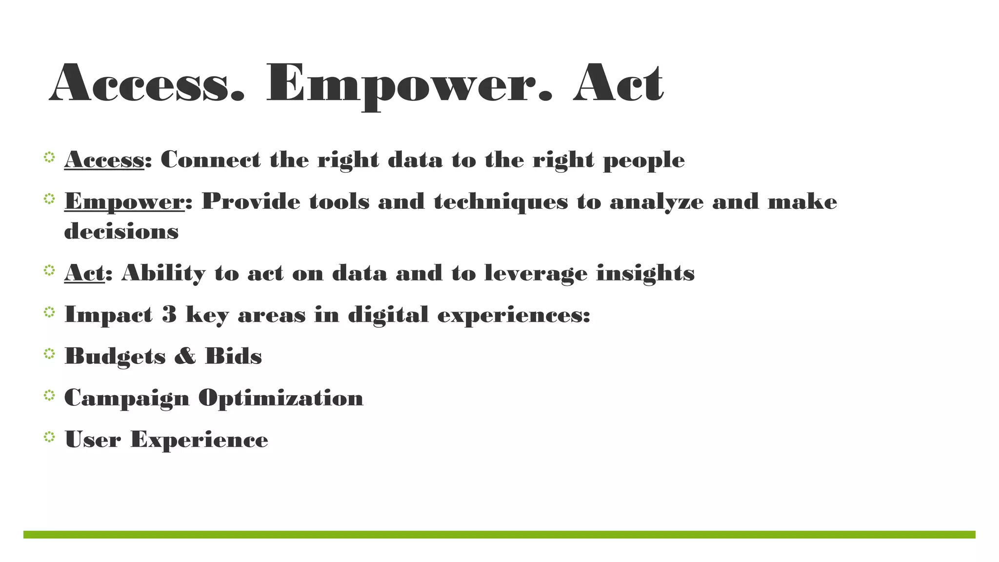 Access. Empower. Act
Access: Connect the right data to the right people
Empower: Provide tools and techniques to analyze and make
decisions
Act: Ability to act on data and to leverage insights
Impact 3 key areas in digital experiences:
Budgets & Bids
Campaign Optimization
User Experience

 