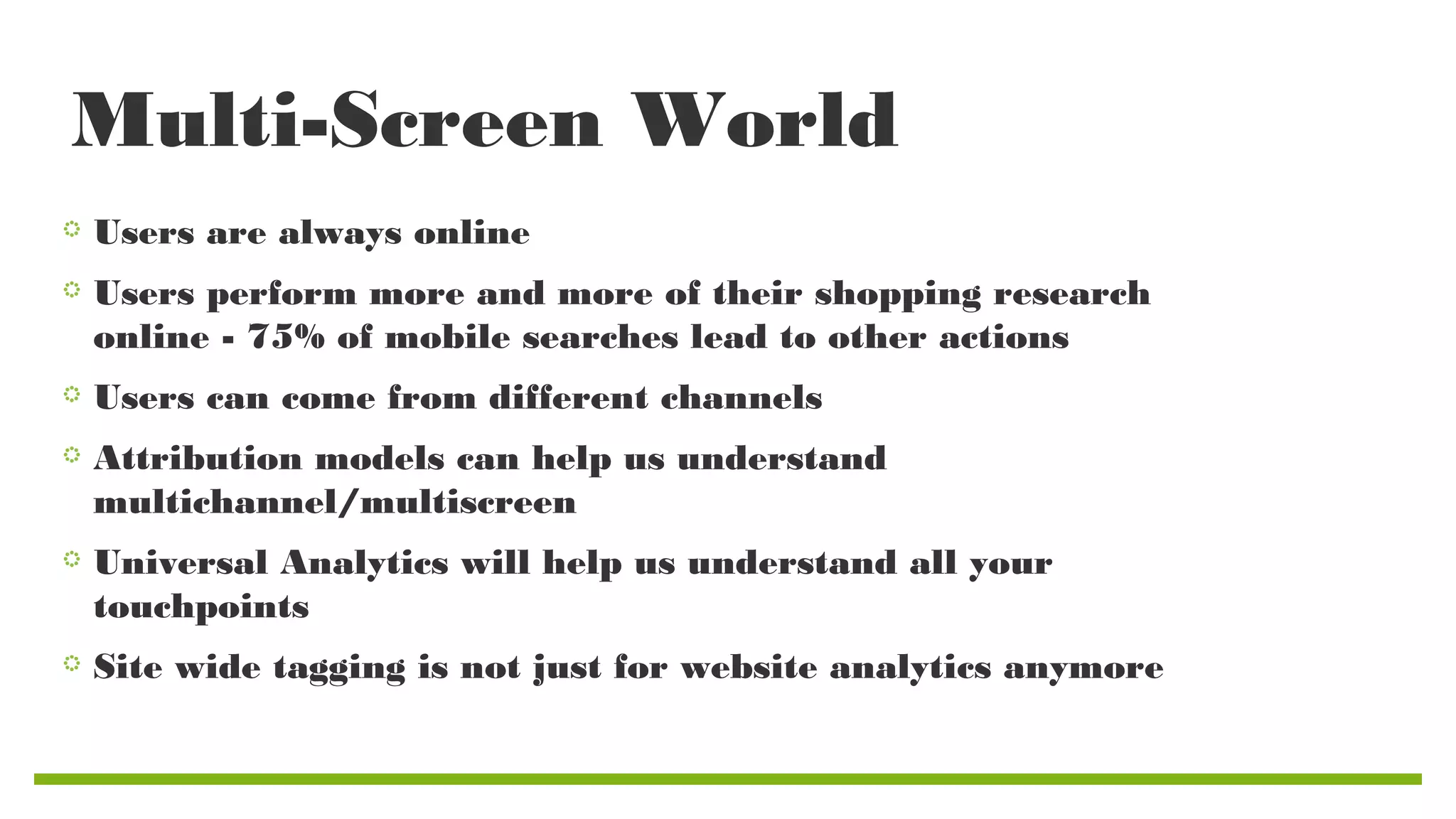 Multi-Screen World
Users are always online
Users perform more and more of their shopping research
online - 75% of mobile searches lead to other actions
Users can come from different channels
Attribution models can help us understand
multichannel/multiscreen
Universal Analytics will help us understand all your
touchpoints
Site wide tagging is not just for website analytics anymore

 
