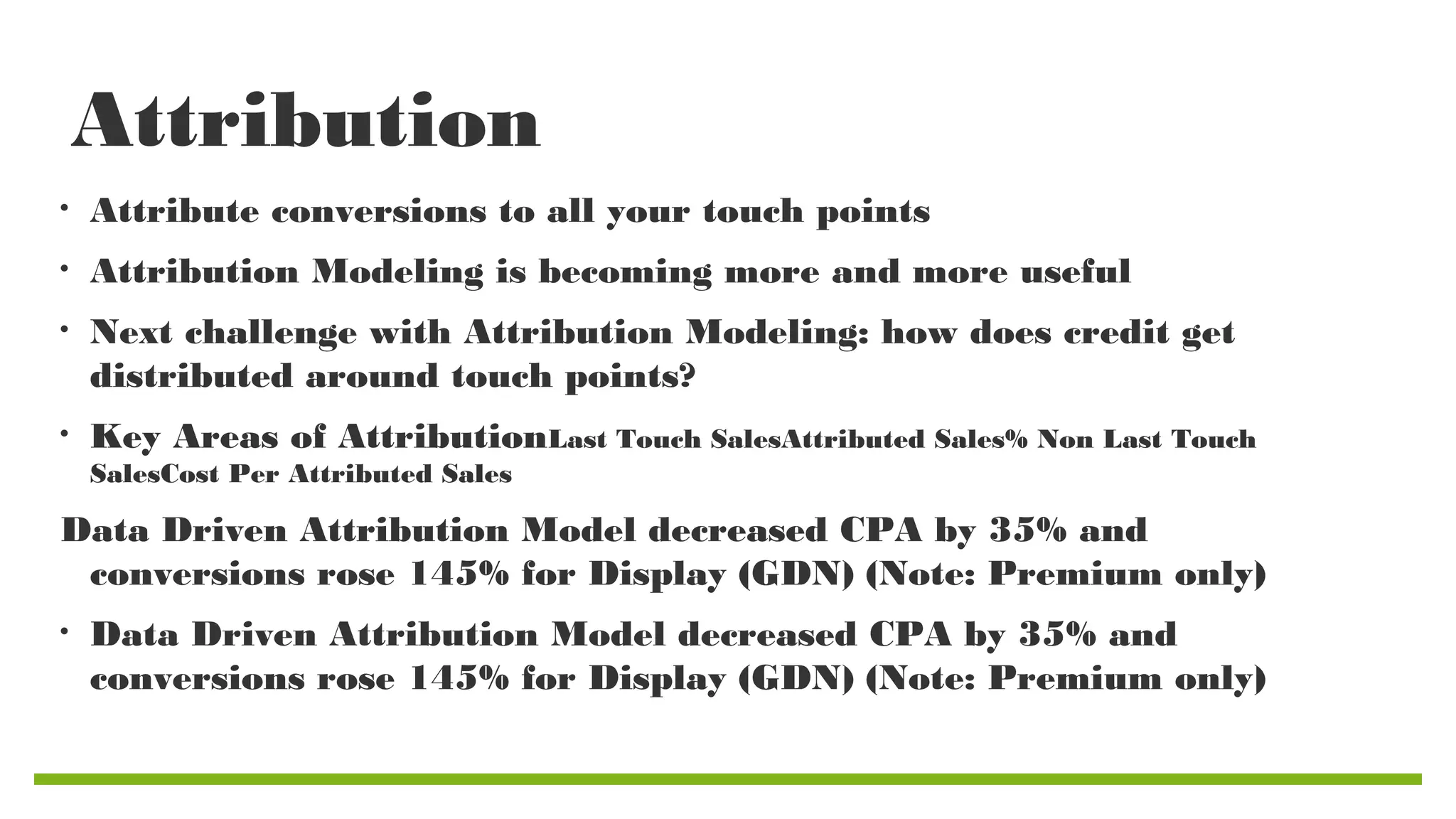 Attribution
•

Attribute conversions to all your touch points

•

Attribution Modeling is becoming more and more useful

•

Next challenge with Attribution Modeling: how does credit get
distributed around touch points?

•

Key Areas of AttributionLast Touch SalesAttributed Sales% Non Last Touch
SalesCost Per Attributed Sales

Data Driven Attribution Model decreased CPA by 35% and
conversions rose 145% for Display (GDN) (Note: Premium only)
•

Data Driven Attribution Model decreased CPA by 35% and
conversions rose 145% for Display (GDN) (Note: Premium only)

 