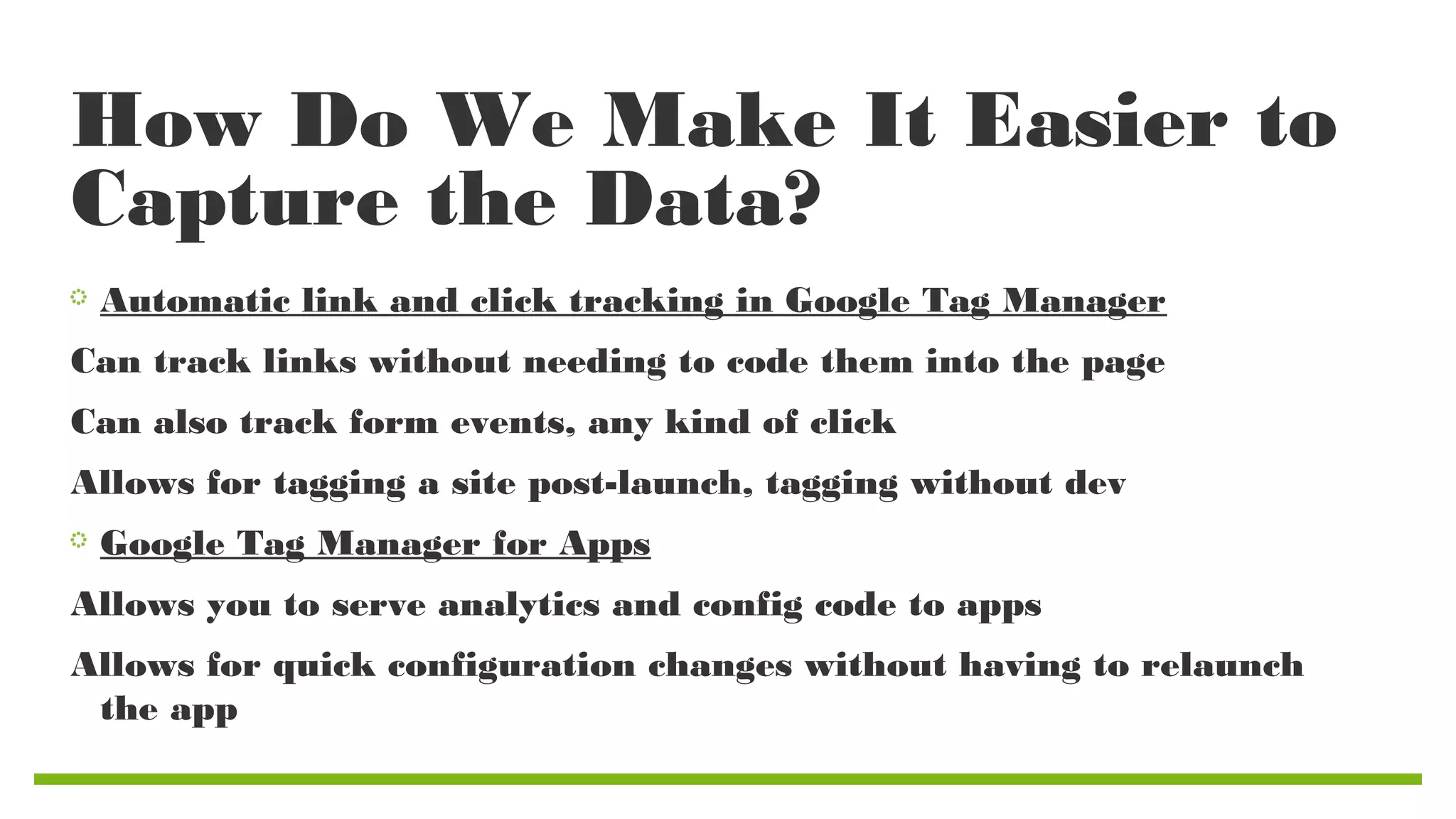 How Do We Make It Easier to
Capture the Data?
Automatic link and click tracking in Google Tag Manager
Can track links without needing to code them into the page
Can also track form events, any kind of click
Allows for tagging a site post-launch, tagging without dev
Google Tag Manager for Apps
Allows you to serve analytics and config code to apps
Allows for quick configuration changes without having to relaunch
the app

 