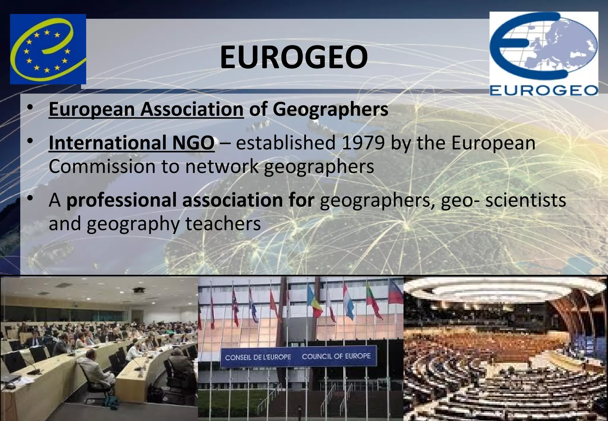 EUROGEO
• European Association of Geographers
• International NGO – established 1979 by the European
Commission to network geographers
• A professional association for geographers, geo- scientists
and geography teachers
 