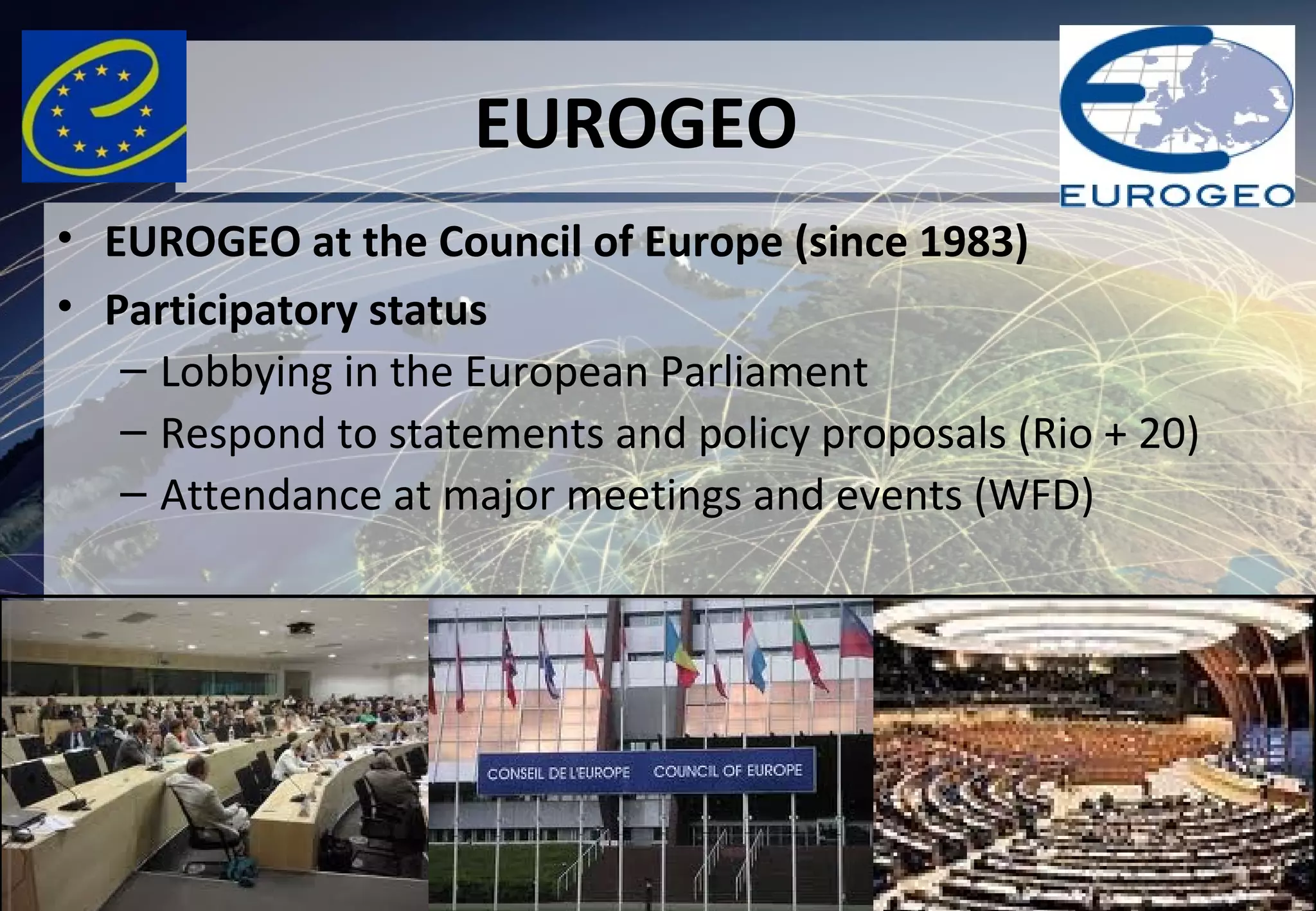 EUROGEO
• EUROGEO at the Council of Europe (since 1983)
• Participatory status
– Lobbying in the European Parliament
– Respond to statements and policy proposals (Rio + 20)
– Attendance at major meetings and events (WFD)
 